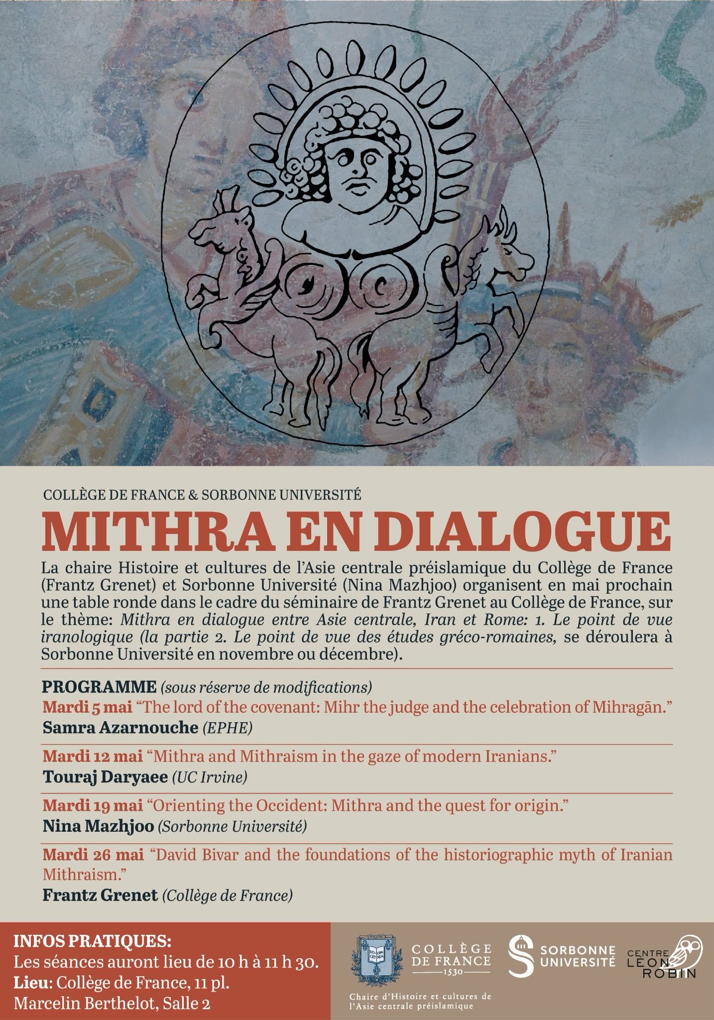 *Mithra in Dialogue*

Next May, the Chair of History and Cultures of Pre-Islamic Central Asia at the Collège de France and Sorbonne Université will organise a round table devoted to the theme:

Mithra in dialogue between Central Asia, Iran and Rome
(The Greco-Roman part will take place at Sorbonne Université in November or December.)

Four sessions are planned, with contributions by Samra Azarnouche, Touraj Daryaee, Nina Mazhjoo and Frantz Grenet.

*When:* Tuesdays, 10:00–11:30 am, in May
*Where:* Collège de France, 11 place Marcelin Berthelot, Room 2